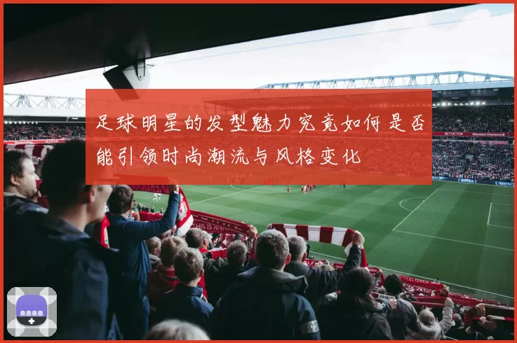 足球明星的发型魅力究竟如何是否能引领时尚潮流与风格变化