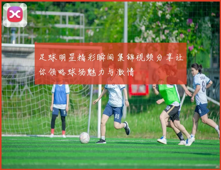 足球明星精彩瞬间集锦视频分享让你领略球场魅力与激情