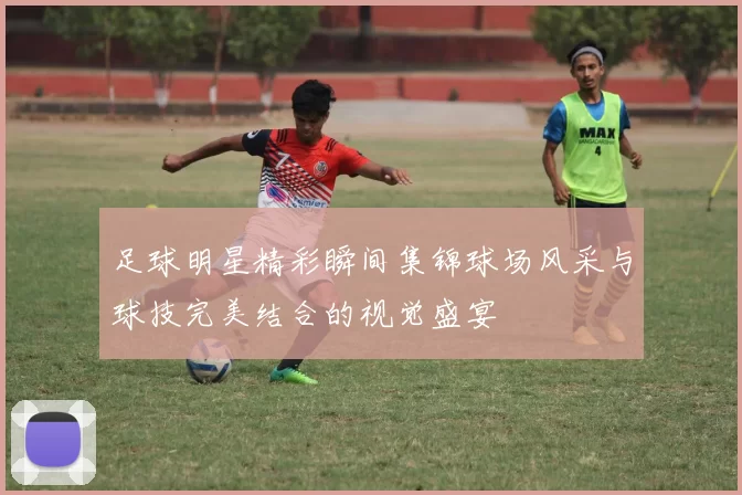 足球明星精彩瞬间集锦球场风采与球技完美结合的视觉盛宴