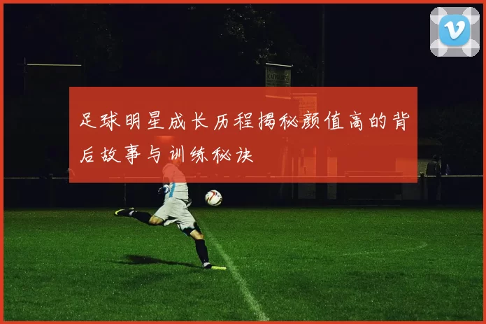 足球明星成长历程揭秘颜值高的背后故事与训练秘诀