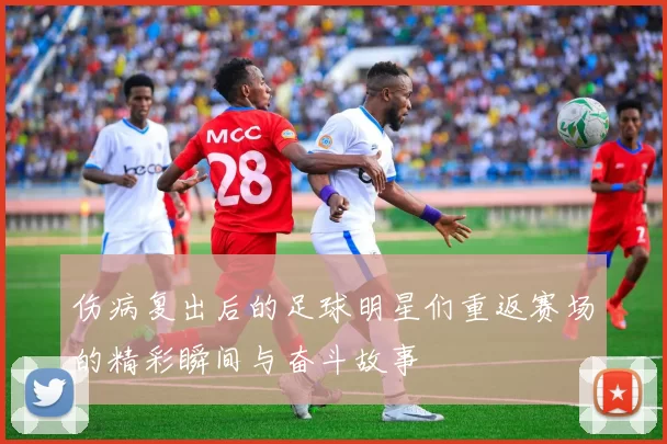 伤病复出后的足球明星们重返赛场的精彩瞬间与奋斗故事