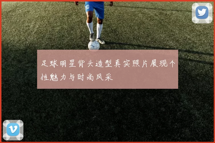 足球明星背头造型真实照片展现个性魅力与时尚风采